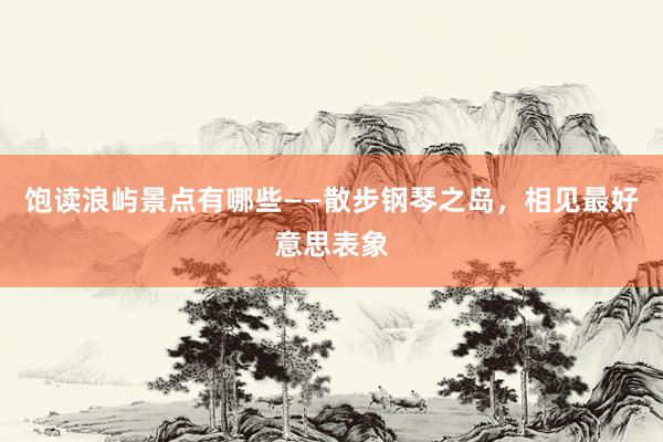 饱读浪屿景点有哪些——散步钢琴之岛，相见最好意思表象
