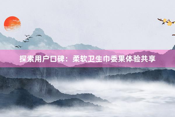 探索用户口碑：柔软卫生巾委果体验共享